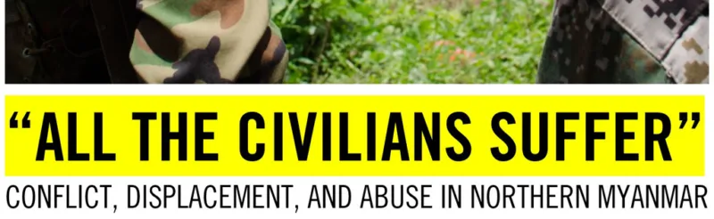 Myanmar: “All the civilians suffer” : Conflict, displacement, and abuse in Northern Myanmar